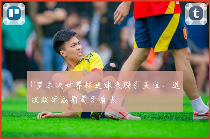 C罗本次世界杯进球表现引关注,进攻效率成葡萄牙看点