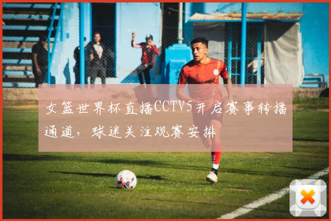 女篮世界杯直播CCTV5开启赛事转播通道，球迷关注观赛安排