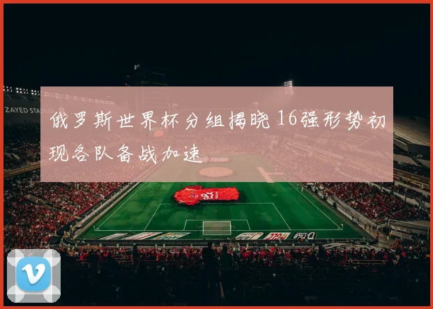 俄罗斯世界杯分组揭晓 16强形势初现各队备战加速