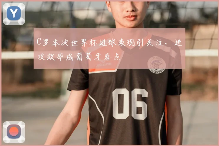 C罗本次世界杯进球表现引关注，进攻效率成葡萄牙看点