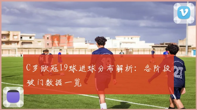 C罗欧冠19球进球分布解析：各阶段破门数据一览