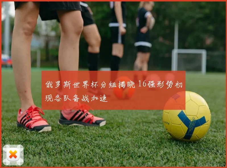 俄罗斯世界杯分组揭晓 16强形势初现各队备战加速