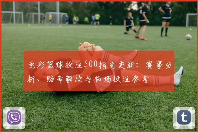 竞彩篮球投注500指南更新：赛事分析、赔率解读与临场投注参考