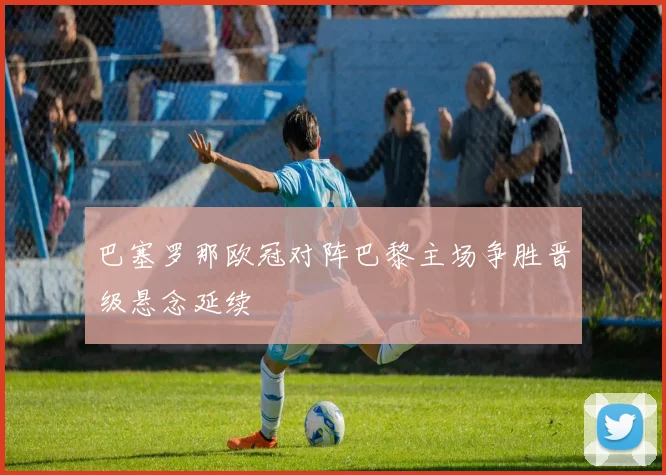 巴塞罗那欧冠对阵巴黎主场争胜晋级悬念延续