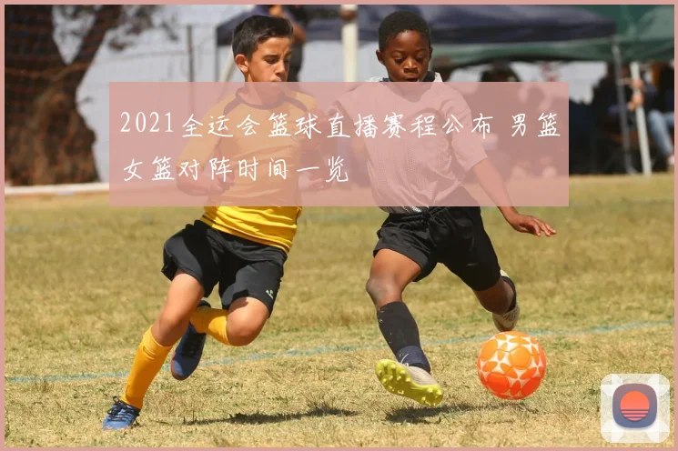 2021全运会篮球直播赛程公布 男篮女篮对阵时间一览