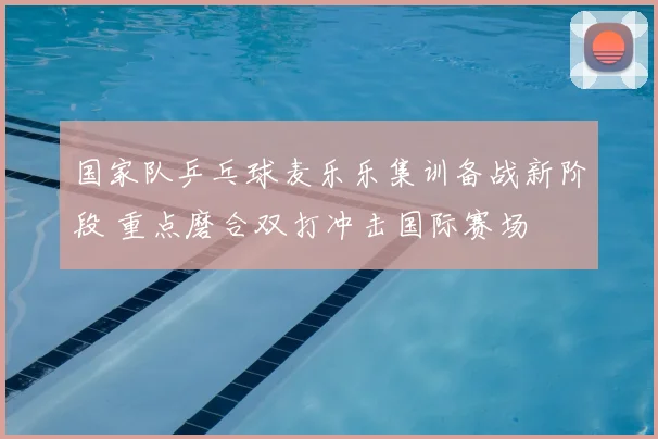 国家队乒乓球麦乐乐集训备战新阶段 重点磨合双打冲击国际赛场