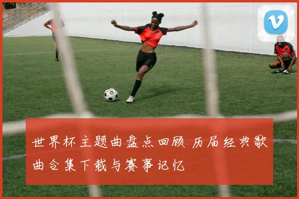 世界杯主题曲盘点回顾 历届经典歌曲合集下载与赛事记忆