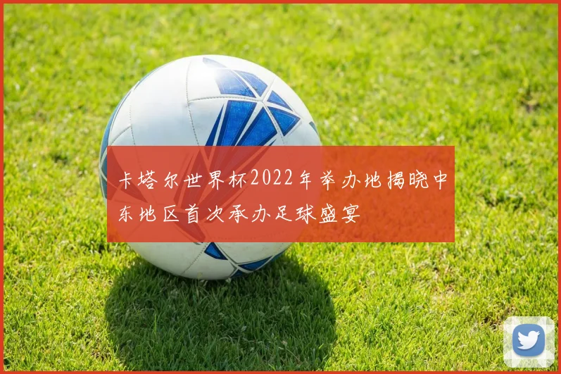 卡塔尔世界杯2022年举办地揭晓中东地区首次承办足球盛宴