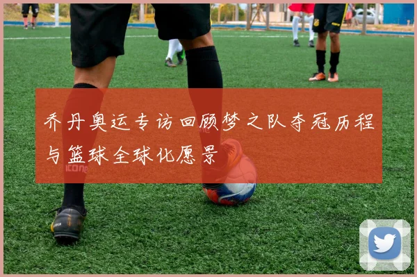 乔丹奥运专访回顾梦之队夺冠历程与篮球全球化愿景