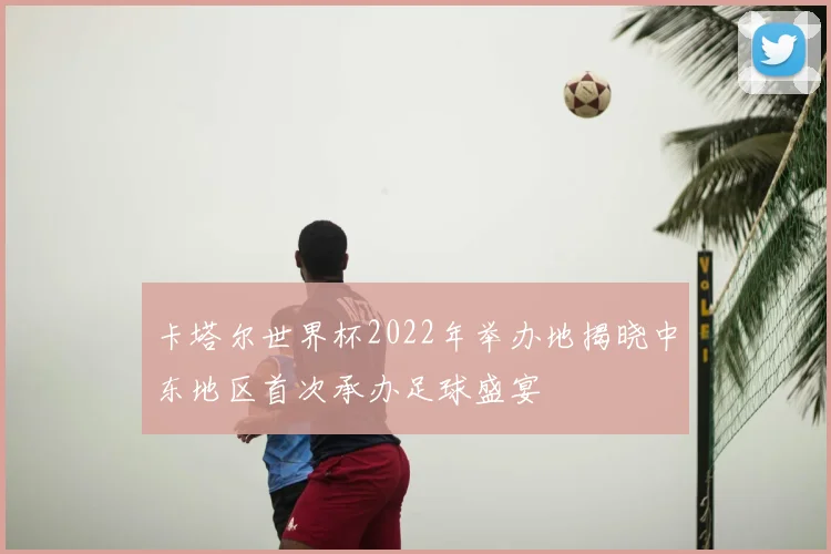 卡塔尔世界杯2022年举办地揭晓中东地区首次承办足球盛宴