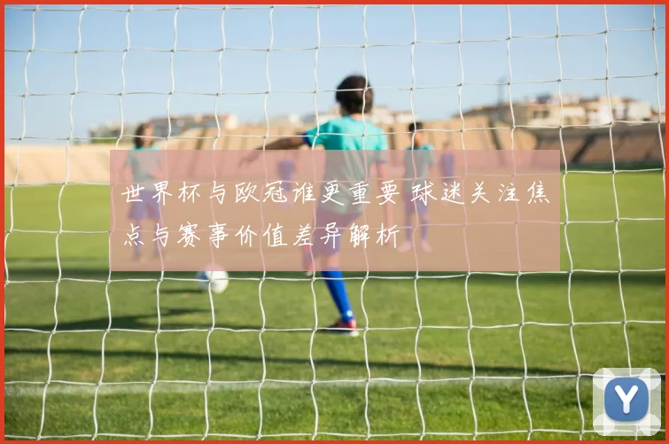 世界杯与欧冠谁更重要 球迷关注焦点与赛事价值差异解析