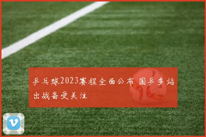 乒乓球2023赛程全面公布 国乒多站出战备受关注
