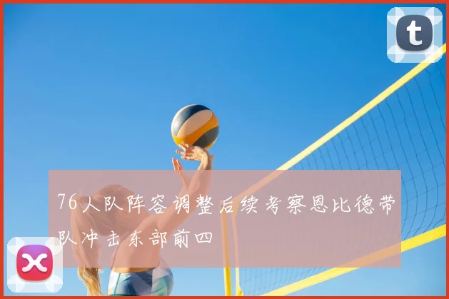 76人队阵容调整后续考察恩比德带队冲击东部前四