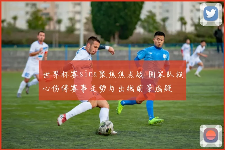 世界杯赛sina聚焦焦点战 国家队核心伤停赛事走势与出线前景成疑