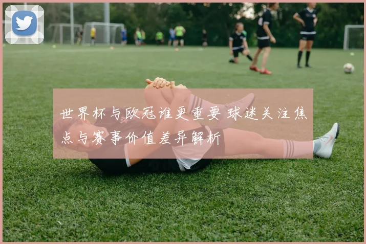 世界杯与欧冠谁更重要 球迷关注焦点与赛事价值差异解析