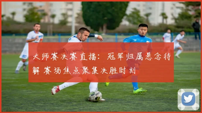 大师赛决赛直播：冠军归属悬念待解 赛场焦点聚集决胜时刻