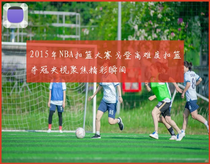 2015年NBA扣篮大赛戈登高难度扣篮夺冠央视聚焦精彩瞬间