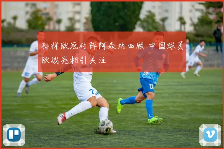 孙祥欧冠对阵阿森纳回顾 中国球员欧战亮相引关注