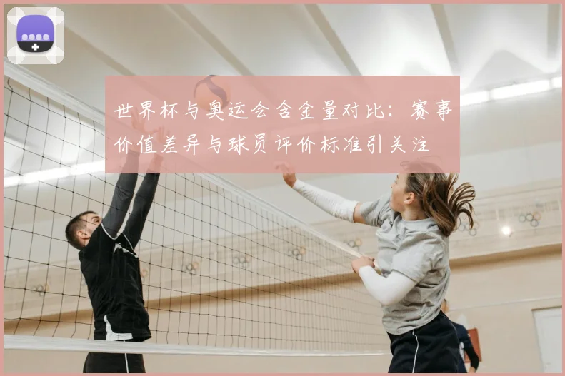 世界杯与奥运会含金量对比：赛事价值差异与球员评价标准引关注