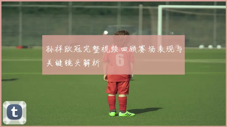 孙祥欧冠完整视频回顾赛场表现与关键镜头解析