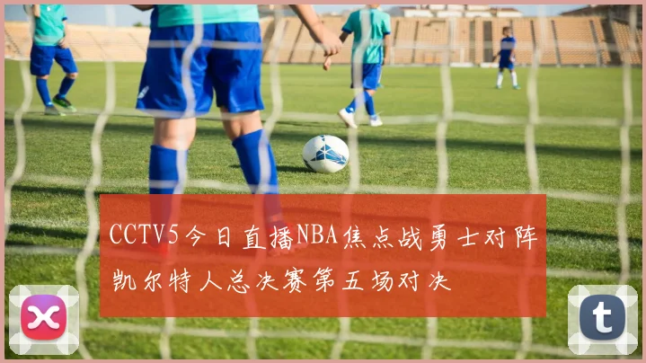 CCTV5今日直播NBA焦点战勇士对阵凯尔特人总决赛第五场对决