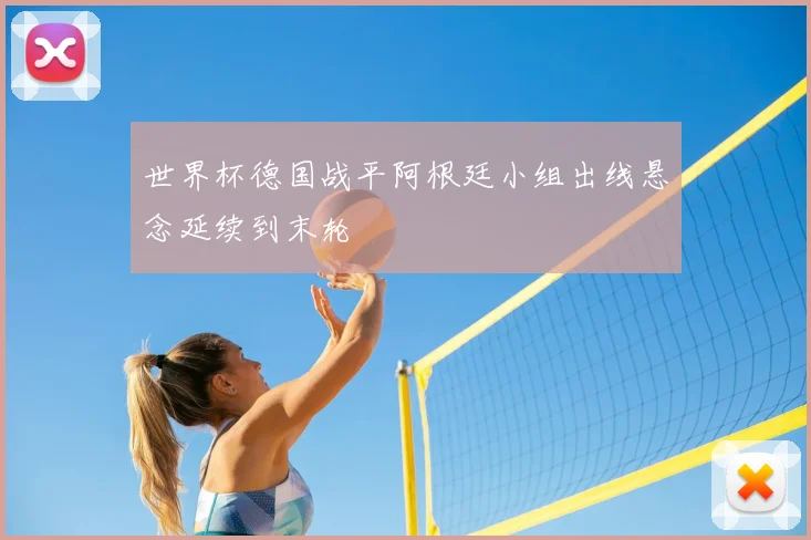 世界杯德国战平阿根廷小组出线悬念延续到末轮