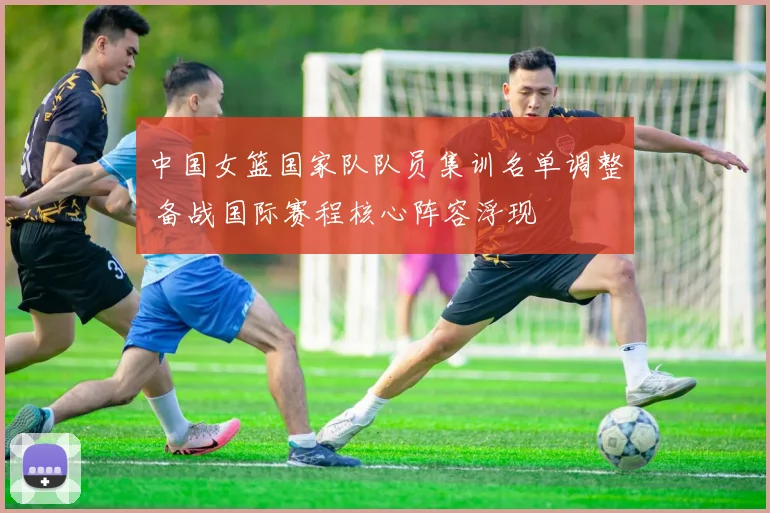 中国女篮国家队队员集训名单调整 备战国际赛程核心阵容浮现