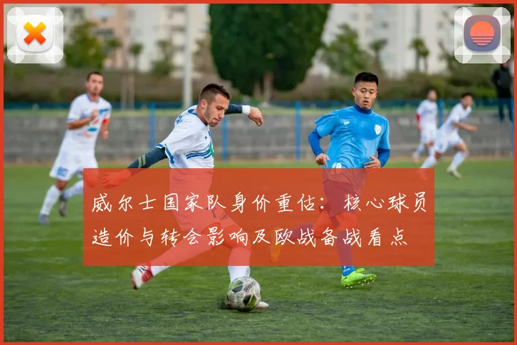 威尔士国家队身价重估:核心球员造价与转会影响及欧战备战看点