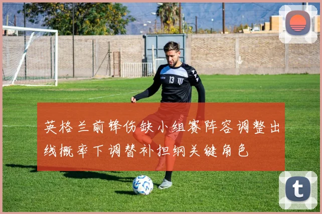 英格兰前锋伤缺小组赛阵容调整出线概率下调替补担纲关键角色