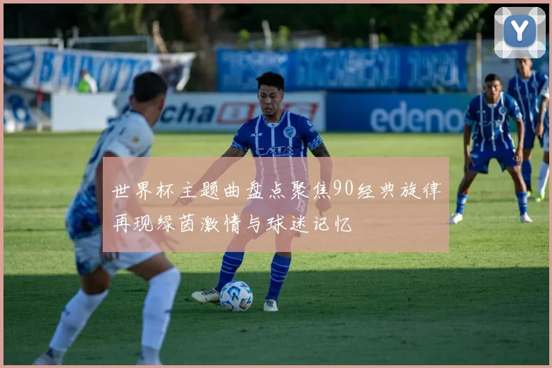 世界杯主题曲盘点聚焦90经典旋律再现绿茵激情与球迷记忆