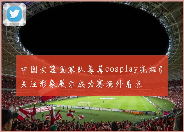 中国女篮国家队莓莓cosplay亮相引关注形象展示成为赛场外看点