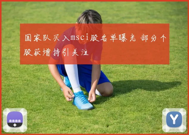 国家队买入msci股名单曝光 部分个股获增持引关注