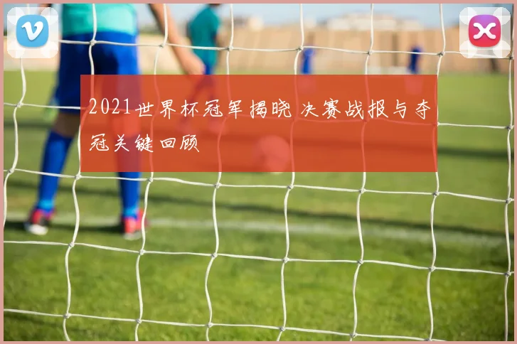 2021世界杯冠军揭晓 决赛战报与夺冠关键回顾