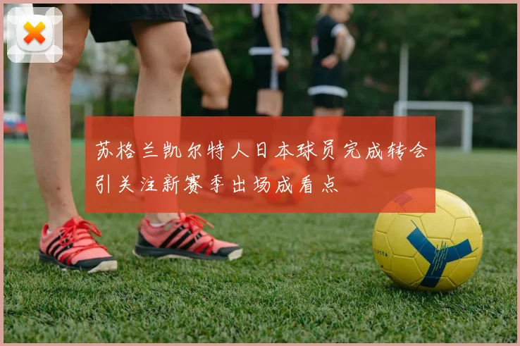 苏格兰凯尔特人日本球员完成转会引关注新赛季出场成看点
