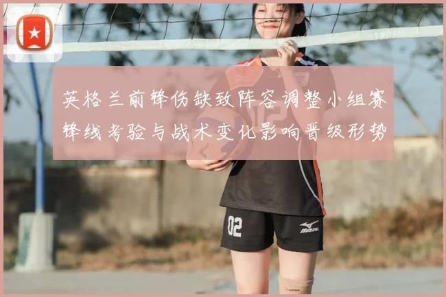 英格兰前锋伤缺致阵容调整小组赛锋线考验与战术变化影响晋级形势