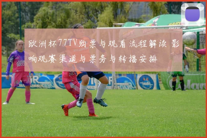 欧洲杯77TV购票与观看流程解读 影响观赛渠道与票务与转播安排