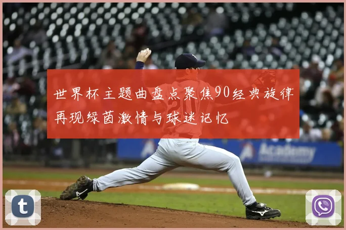 世界杯主题曲盘点聚焦90经典旋律再现绿茵激情与球迷记忆